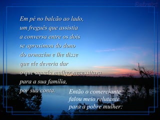 Em pé no balcão ao lado,
um freguês que assistia
a conversa entre os dois
se aproximou do dono
do armazém e lhe disse
que ele deveria dar
o que aquela mulher necessitava
para a sua família,
por sua conta.      Então o comerciante
                    falou meio relutante
                    para a pobre mulher:
 