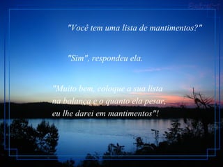 "Você tem uma lista de mantimentos?"


    "Sim", respondeu ela.


"Muito bem, coloque a sua lista
na balança e o quanto ela pesar,
eu lhe darei em mantimentos"!
 