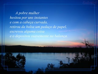 A pobre mulher
hesitou por uns instantes
e com a cabeça curvada,
retirou da bolsa um pedaço de papel,
escreveu alguma coisa
e o depositou suavemente na balança.
 