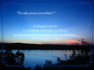 "Eu não posso acreditar!"


            O freguês sorriu
     e o homem começou a colocar
os mantimentos no outro prato da balança.
 