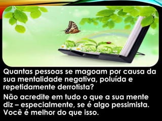 Quantas pessoas se magoam por causa da
sua mentalidade negativa, poluída e
repetidamente derrotista?
Não acredite em tudo o que a sua mente
diz – especialmente, se é algo pessimista.
Você é melhor do que isso.
 