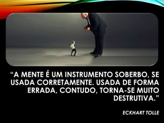 “A MENTE É UM INSTRUMENTO SOBERBO, SE
USADA CORRETAMENTE. USADA DE FORMA
ERRADA, CONTUDO, TORNA-SE MUITO
DESTRUTIVA.”
ECKHART TOLLE
 