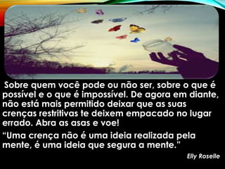 Sobre quem você pode ou não ser, sobre o que é
possível e o que é impossível. De agora em diante,
não está mais permitido deixar que as suas
crenças restritivas te deixem empacado no lugar
errado. Abra as asas e voe!
“Uma crença não é uma ideia realizada pela
mente, é uma ideia que segura a mente.”
Elly Roselle
 