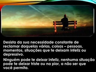 Desista da sua necessidade constante de
reclamar daquelas várias, coisas – pessoas,
momentos, situações que te deixam infeliz ou
depressivo.
Ninguém pode te deixar infeliz, nenhuma situação
pode te deixar triste ou na pior, a não ser que
você permita.
 
