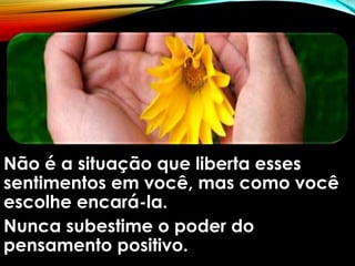 Não é a situação que liberta esses
sentimentos em você, mas como você
escolhe encará-la.
Nunca subestime o poder do
pensamento positivo.
 