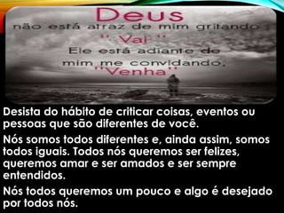 Desista do hábito de criticar coisas, eventos ou
pessoas que são diferentes de você.
Nós somos todos diferentes e, ainda assim, somos
todos iguais. Todos nós queremos ser felizes,
queremos amar e ser amados e ser sempre
entendidos.
Nós todos queremos um pouco e algo é desejado
por todos nós.
 