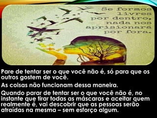 Pare de tentar ser o que você não é, só para que os
outros gostem de você.
As coisas não funcionam dessa maneira.
Quando parar de tentar ser o que você não é, no
instante que tirar todas as máscaras e aceitar quem
realmente é, vai descobrir que as pessoas serão
atraídas na mesma – sem esforço algum.
 