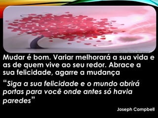 Mudar é bom. Variar melhorará a sua vida e
as de quem vive ao seu redor. Abrace a
sua felicidade, agarre a mudança
“Siga a sua felicidade e o mundo abrirá
portas para você onde antes só havia
paredes”
Joseph Campbell
 