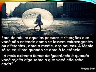 Pare de rotular aquelas pessoas e situações que
você não entende como se fossem extravagantes
ou diferentes , abra a mente, aos poucos. A Mente
só se equilibra quando se abre à tolerância.
“A mais extrema forma da ignorância é quando
você rejeita algo sobre o que você não sabe
nada”
Wayne Dyer
 