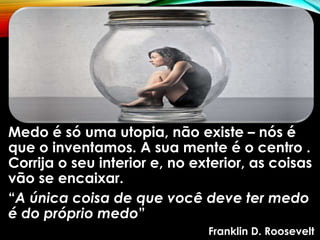 Medo é só uma utopia, não existe – nós é
que o inventamos. A sua mente é o centro .
Corrija o seu interior e, no exterior, as coisas
vão se encaixar.
“A única coisa de que você deve ter medo
é do próprio medo”
Franklin D. Roosevelt
 