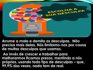 Arrume a mala e demita as desculpas. Não
precisa mais delas. Nós limitamo-nos por causa
de muitas desculpas que usamos.
Ao invés de crescer e trabalhar para
melhorarmos ficamos presos, mentindo a nós
próprios, usando todo tipo de desculpas – que,
99,9% das vezes, nada tem de real.
 
