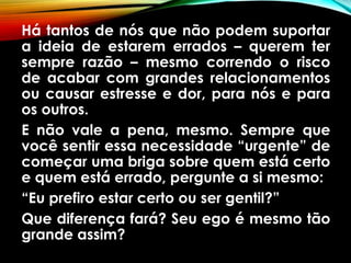 Há tantos de nós que não podem suportar
a ideia de estarem errados – querem ter
sempre razão – mesmo correndo o risco
de acabar com grandes relacionamentos
ou causar estresse e dor, para nós e para
os outros.
E não vale a pena, mesmo. Sempre que
você sentir essa necessidade “urgente” de
começar uma briga sobre quem está certo
e quem está errado, pergunte a si mesmo:
“Eu prefiro estar certo ou ser gentil?”
Que diferença fará? Seu ego é mesmo tão
grande assim?
 