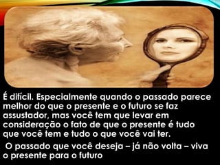 É difícil. Especialmente quando o passado parece
melhor do que o presente e o futuro se faz
assustador, mas você tem que levar em
consideração o fato de que o presente é tudo
que você tem e tudo o que você vai ter.
O passado que você deseja – já não volta – viva
o presente para o futuro
 
