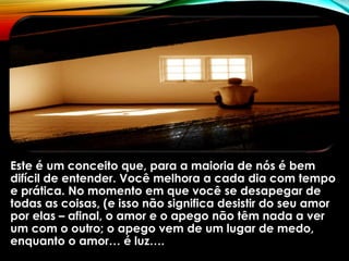 Este é um conceito que, para a maioria de nós é bem
difícil de entender. Você melhora a cada dia com tempo
e prática. No momento em que você se desapegar de
todas as coisas, (e isso não significa desistir do seu amor
por elas – afinal, o amor e o apego não têm nada a ver
um com o outro; o apego vem de um lugar de medo,
enquanto o amor… é luz….
 