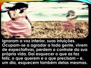 Ignoram a voz interior, suas intuições.
Ocupam-se a agradar a toda gente, vivem
de expectativas, perdem o controle da sua
própria vida. Daí esquecer o que as faz
feliz, o que querem e o que precisam – e,
um dia, esquecem também delas mesmas.
 