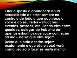 Estar disposto a abandonar a sua
necessidade de estar sempre no
controle de tudo o que acontece a
você e ao seu redor – situações,
eventos, pessoas, etc. Sendo eles entes
queridos, colegas de trabalho ou
apenas estranhos que você conheceu
na rua – deixe que eles sejam.
Deixe que tudo e todos sejam
exatamente o que são e você verá
como isso irá o fazer se sentir melhor.
 