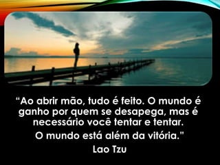 “Ao abrir mão, tudo é feito. O mundo é
ganho por quem se desapega, mas é
necessário você tentar e tentar.
O mundo está além da vitória.”
Lao Tzu
 
