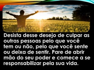 Desista desse desejo de culpar as
outras pessoas pelo que você
tem ou não, pelo que você sente
ou deixa de sentir. Pare de abrir
mão do seu poder e comece a se
responsabilizar pela sua vida.
 