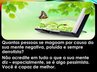Quantas pessoas se magoam por causa da
sua mente negativa, poluída e sempre
derrotista?
Não acredite em tudo o que a sua mente
diz – especialmente, se é algo pessimista.
Você é capaz de melhor.
 