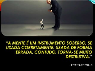 “A MENTE É UM INSTRUMENTO SOBERBO, SE
USADA CORRETAMENTE. USADA DE FORMA
ERRADA, CONTUDO, TORNA-SE MUITO
DESTRUTIVA.”
ECKHART TOLLE
 