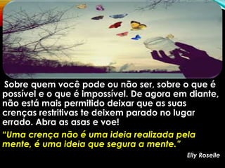 Sobre quem você pode ou não ser, sobre o que é
possível e o que é impossível. De agora em diante,
não está mais permitido deixar que as suas
crenças restritivas te deixem parado no lugar
errado. Abra as asas e voe!
“Uma crença não é uma ideia realizada pela
mente, é uma ideia que segura a mente.”
Elly Roselle
 