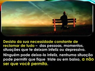 Desista da sua necessidade constante de
reclamar de tudo – das pessoas, momentos,
situações que te deixam infeliz ou depressivo.
Ninguém pode deixa-lo infeliz, nenhuma situação
pode permitir que fique triste ou em baixo, a não
ser que você permita.
 
