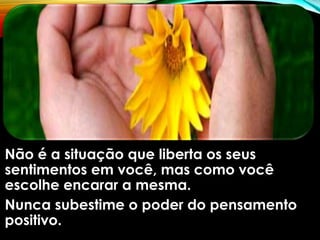 Não é a situação que liberta os seus
sentimentos em você, mas como você
escolhe encarar a mesma.
Nunca subestime o poder do pensamento
positivo.
 