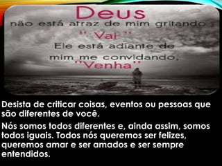 Desista de criticar coisas, eventos ou pessoas que
são diferentes de você.
Nós somos todos diferentes e, ainda assim, somos
todos iguais. Todos nós queremos ser felizes,
queremos amar e ser amados e ser sempre
entendidos.
 