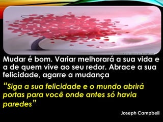 Mudar é bom. Variar melhorará a sua vida e
a de quem vive ao seu redor. Abrace a sua
felicidade, agarre a mudança
“Siga a sua felicidade e o mundo abrirá
portas para você onde antes só havia
paredes”
Joseph Campbell
 