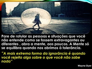Pare de rotular as pessoas e situações que você
não entende como se fossem extravagantes ou
diferentes , abra a mente, aos poucos. A Mente só
se equilibra quando nos abrimos à tolerância.
“A mais extrema forma da ignorância é quando
você rejeita algo sobre o que você não sabe
nada”
Wayne Dyer
 