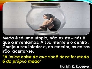 Medo é só uma utopia, não existe – nós é
que o inventamos. A sua mente é o centro .
Corrija o seu interior e, no exterior, as coisas
irão acertar-se.
“A única coisa de que você deve ter medo
é do próprio medo”
Franklin D. Roosevelt
 
