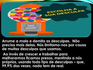 Arrume a mala e demita as desculpas. Não
precisa mais delas. Nós limitamo-nos por causa
de muitas desculpas que usamos.
Ao invés de crescer e trabalhar para
melhorarmos ficamos presos, mentindo a nós
próprios, usando todo tipo de desculpas – que,
99,9% das vezes, nada tem de real.
 
