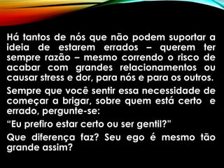 Há tantos de nós que não podem suportar a
ideia de estarem errados – querem ter
sempre razão – mesmo correndo o risco de
acabar com grandes relacionamentos ou
causar stress e dor, para nós e para os outros.
Sempre que você sentir essa necessidade de
começar a brigar, sobre quem está certo e
errado, pergunte-se:
“Eu prefiro estar certo ou ser gentil?”
Que diferença faz? Seu ego é mesmo tão
grande assim?
 