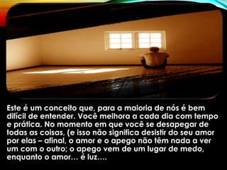 Este é um conceito que, para a maioria de nós é bem
difícil de entender. Você melhora a cada dia com tempo
e prática. No momento em que você se desapegar de
todas as coisas, (e isso não significa desistir do seu amor
por elas – afinal, o amor e o apego não têm nada a ver
um com o outro; o apego vem de um lugar de medo,
enquanto o amor… é luz….
 