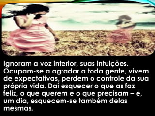 Ignoram a voz interior, suas intuições.
Ocupam-se a agradar a toda gente, vivem
de expectativas, perdem o controle da sua
própria vida. Daí esquecer o que as faz
feliz, o que querem e o que precisam – e,
um dia, esquecem-se também delas
mesmas.
 