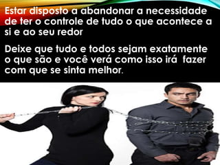 Estar disposto a abandonar a necessidade
de ter o controle de tudo o que acontece a
si e ao seu redor
Deixe que tudo e todos sejam exatamente
o que são e você verá como isso irá fazer
com que se sinta melhor.
 