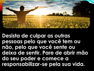 Desista de culpar as outras
pessoas pelo que você tem ou
não, pelo que você sente ou
deixa de sentir. Pare de abrir mão
do seu poder e comece a
responsabilizar-se pela sua vida.
 