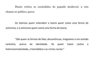 Dante critica os escândalos do papado medieval, a isto
chama-se política queer.
Os teóricos queer entendem a teoria queer como uma forma de
activismo, e o activismo queer como uma forma de teoria.
“São queer as formas de falar, descontínuas, irregulares e em sentido
contrário, acerca da identidade. Os queer lutam contra a
heteronormatividade, a homofobia e os crimes raciais.”
 