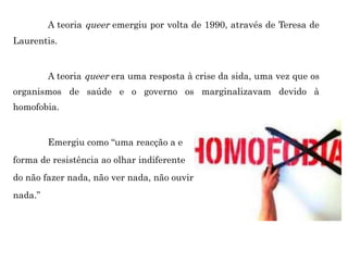 A teoria queer emergiu por volta de 1990, através de Teresa de
Laurentis.
A teoria queer era uma resposta à crise da sida, uma vez que os
organismos de saúde e o governo os marginalizavam devido à
homofobia.
Emergiu como “uma reacção a e
forma de resistência ao olhar indiferente
do não fazer nada, não ver nada, não ouvir
nada.”
 