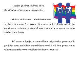 A teoria queer ensina-nos que a
identidade é culturalmente construída.
Muitos professores e administradores
escolares já têm noções preconcebidas acerca dos alunos. As escolas
americanas ensinam os seus alunos a serem obedientes aos seus
patrões e aos donos.
Tal como a Igreja, a comunidade psiquiátrica pune aquilo
que julga como actividade sexual desnatural. Até à bem pouco tempo
os homossexuais eram considerados doentes mentais.
 