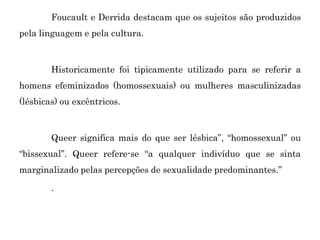 Foucault e Derrida destacam que os sujeitos são produzidos
pela linguagem e pela cultura.
Historicamente foi tipicamente utilizado para se referir a
homens efeminizados (homossexuais) ou mulheres masculinizadas
(lésbicas) ou excêntricos.
Queer significa mais do que ser lésbica”, “homossexual” ou
“bissexual”. Queer refere-se “a qualquer indivíduo que se sinta
marginalizado pelas percepções de sexualidade predominantes.”
.
 