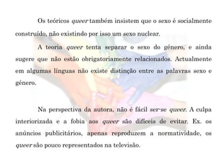 Os teóricos queer também insistem que o sexo é socialmente
construído, não existindo por isso um sexo nuclear.
A teoria queer tenta separar o sexo do género, e ainda
sugere que não estão obrigatoriamente relacionados. Actualmente
em algumas línguas não existe distinção entre as palavras sexo e
género.
Na perspectiva da autora, não é fácil ser-se queer. A culpa
interiorizada e a fobia aos queer são difíceis de evitar. Ex. os
anúncios publicitários, apenas reproduzem a normatividade, os
queer são pouco representados na televisão.
 