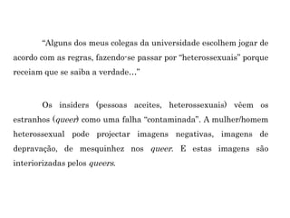 “Alguns dos meus colegas da universidade escolhem jogar de
acordo com as regras, fazendo-se passar por “heterossexuais” porque
receiam que se saiba a verdade…”
Os insiders (pessoas aceites, heterossexuais) vêem os
estranhos (queer) como uma falha “contaminada”. A mulher/homem
heterossexual pode projectar imagens negativas, imagens de
depravação, de mesquinhez nos queer. E estas imagens são
interiorizadas pelos queers.
 