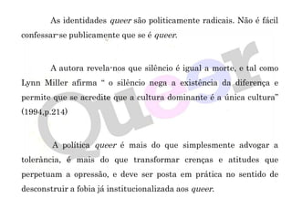 As identidades queer são politicamente radicais. Não é fácil
confessar-se publicamente que se é queer.
A autora revela-nos que silêncio é igual a morte, e tal como
Lynn Miller afirma “ o silêncio nega a existência da diferença e
permite que se acredite que a cultura dominante é a única cultura”
(1994,p.214)
A política queer é mais do que simplesmente advogar a
tolerância, é mais do que transformar crenças e atitudes que
perpetuam a opressão, e deve ser posta em prática no sentido de
desconstruir a fobia já institucionalizada aos queer.
 