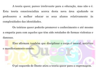 A teoria queer, parece irrelevante para a educação, mas não o é.
Esta teoria consciencializa acerca desta nova área ajudando os
professores a melhor educar os seus alunos relativamente às
complexidades das identidades.
Os teóricos queer poderão promover o conhecimento e até mesmo
a empatia para com aqueles que têm sido rotulados de formas violentas e
danosas.
Eles afirmam também que disciplinar o corpo é imoral, antiético
e manifestamente errado.
O pé esquerdo de Dante atira a teoria queer para a engrenagem.
 
