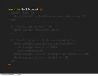 describe BankAccount do
          before :each do
            @bank_account = BankAccount.new :balance => 250
          end

            it "should not be valid" do
              @bank_account.should be_valid
            end

          it "should transfer funds successfully" do
            @bank_account.should_receive(:transfer)
              .with_args(:amount => 100)
              .and_return(true)
            @bank_account.execute_transaction(:amount => 100)
            @bank_account.balance.should == 150
          end
        end


Tuesday, December 15, 2009
 