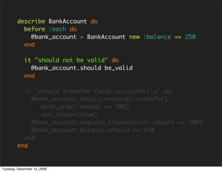 describe BankAccount do
          before :each do
            @bank_account = BankAccount.new :balance => 250
          end

            it "should not be valid" do
              @bank_account.should be_valid
            end

          it "should transfer funds successfully" do
            @bank_account.should_receive(:transfer)
              .with_args(:amount => 100)
              .and_return(true)
            @bank_account.execute_transaction(:amount => 100)
            @bank_account.balance.should == 150
          end
        end


Tuesday, December 15, 2009
 