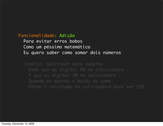 Funcionalidade: Adição
               Para evitar erros bobos
               Como um péssimo matemático
               Eu quero saber como somar dois números

                 Cenário: Adicionar dois números
                   Dado que eu digitei 50 na calculadora
                   E que eu digitei 70 na calculadora
                   Quando eu aperto o botão de soma
                   Então o resultado na calculadora deve ser 120




Tuesday, December 15, 2009
 