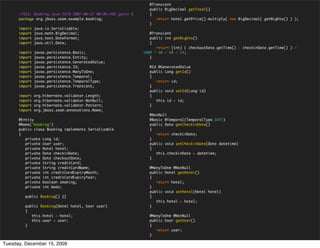 @Transient
                                                                 public BigDecimal getTotal()
      //$Id: Booking.java 5579 2007-06-27 00:06:49Z gavin $      {
      package org.jboss.seam.example.booking;                       return hotel.getPrice().multiply( new BigDecimal( getNights() ) );
                                                                 }
      import   java.io.Serializable;
      import   java.math.BigDecimal;                             @Transient
      import   java.text.DateFormat;                             public int getNights()
      import   java.util.Date;                                   {
                                                                    return (int) ( checkoutDate.getTime() - checkinDate.getTime() ) /
      import   javax.persistence.Basic;                       1000 / 60 / 60 / 24;
      import   javax.persistence.Entity;                         }
      import   javax.persistence.GeneratedValue;
      import   javax.persistence.Id;                             @Id @GeneratedValue
      import   javax.persistence.ManyToOne;                      public Long getId()
      import   javax.persistence.Temporal;                       {
      import   javax.persistence.TemporalType;                      return id;
      import   javax.persistence.Transient;                      }
                                                                 public void setId(Long id)
      import   org.hibernate.validator.Length;                   {
      import   org.hibernate.validator.NotNull;                     this.id = id;
      import   org.hibernate.validator.Pattern;                  }
      import   org.jboss.seam.annotations.Name;
                                                                 @NotNull
      @Entity                                                    @Basic @Temporal(TemporalType.DATE)
      @Name("booking")                                           public Date getCheckinDate()
      public class Booking implements Serializable               {
      {                                                             return checkinDate;
         private Long id;                                        }
         private User user;                                      public void setCheckinDate(Date datetime)
         private Hotel hotel;                                    {
         private Date checkinDate;                                  this.checkinDate = datetime;
         private Date checkoutDate;                              }
         private String creditCard;
         private String creditCardName;                          @ManyToOne @NotNull
         private int creditCardExpiryMonth;                      public Hotel getHotel()
         private int creditCardExpiryYear;                       {
         private boolean smoking;                                   return hotel;
         private int beds;                                       }
                                                                 public void setHotel(Hotel hotel)
         public Booking() {}                                     {
                                                                    this.hotel = hotel;
         public Booking(Hotel hotel, User user)                  }
         {
            this.hotel = hotel;                                  @ManyToOne @NotNull
            this.user = user;                                    public User getUser()
         }                                                       {
                                                                    return user;
                                                                 }

Tuesday, December 15, 2009
 