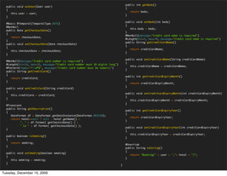 public int getBeds()
  public void setUser(User user)
                                                                                  {
  {
                                                                                     return beds;
     this.user = user;
                                                                                  }
  }

                                                                                  public void setBeds(int beds)
  @Basic @Temporal(TemporalType.DATE)
                                                                                  {
  @NotNull
                                                                                     this.beds = beds;
  public Date getCheckoutDate()
                                                                                  }
  {
                                                                                  @NotNull(message="Credit card name is required")
     return checkoutDate;
                                                                                  @Length(min=3, max=70, message="Credit card name is required")
  }
                                                                                  public String getCreditCardName()
  public void setCheckoutDate(Date checkoutDate)
                                                                                  {
  {
                                                                                     return creditCardName;
     this.checkoutDate = checkoutDate;
                                                                                  }
  }

                                                                                  public void setCreditCardName(String creditCardName)
  @NotNull(message="Credit card number is required")
                                                                                  {
  @Length(min=16, max=16, message="Credit card number must 16 digits long")
                                                                                     this.creditCardName = creditCardName;
  @Pattern(regex="^d*$", message="Credit card number must be numeric")
                                                                                  }
  public String getCreditCard()
  {
                                                                                  public int getCreditCardExpiryMonth()
     return creditCard;
                                                                                  {
  }
                                                                                     return creditCardExpiryMonth;
                                                                                  }
  public void setCreditCard(String creditCard)
  {
                                                                                  public void setCreditCardExpiryMonth(int creditCardExpiryMonth)
     this.creditCard = creditCard;
                                                                                  {
  }
                                                                                     this.creditCardExpiryMonth = creditCardExpiryMonth;
                                                                                  }
  @Transient
  public String getDescription()
                                                                                  public int getCreditCardExpiryYear()
  {
                                                                                  {
     DateFormat df = DateFormat.getDateInstance(DateFormat.MEDIUM);
                                                                                     return creditCardExpiryYear;
     return hotel==null ? null : hotel.getName() +
                                                                                  }
           ", " + df.format( getCheckinDate() ) +
           " to " + df.format( getCheckoutDate() );
                                                                                  public void setCreditCardExpiryYear(int creditCardExpiryYear)
  }
                                                                                  {
                                                                                     this.creditCardExpiryYear = creditCardExpiryYear;
  public boolean isSmoking()
                                                                                  }
  {
     return smoking;
                                                                                  @Override
  }
                                                                                  public String toString()
                                                                                  {
  public void setSmoking(boolean smoking)
                                                                                     return "Booking(" + user + ","+ hotel + ")";
  {
                                                                                  }
     this.smoking = smoking;
  }
                                                                              }


Tuesday, December 15, 2009
 